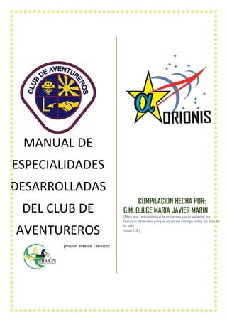 MANUAL DE
ESPECIALIDADES
DESARROLLADAS
DEL CLUB DE
AVENTUREROS
[misión este de Tabasco]
COMPILACION HECHA POR:
G.M. DULCE MARIA JAVIER MARIN
[Mira que te mando que te esfuerces y seas valiente, no
temas ni desmalles porque yo estaré contigo todos los días de
tu vida.
Josué 1:9 ]
 