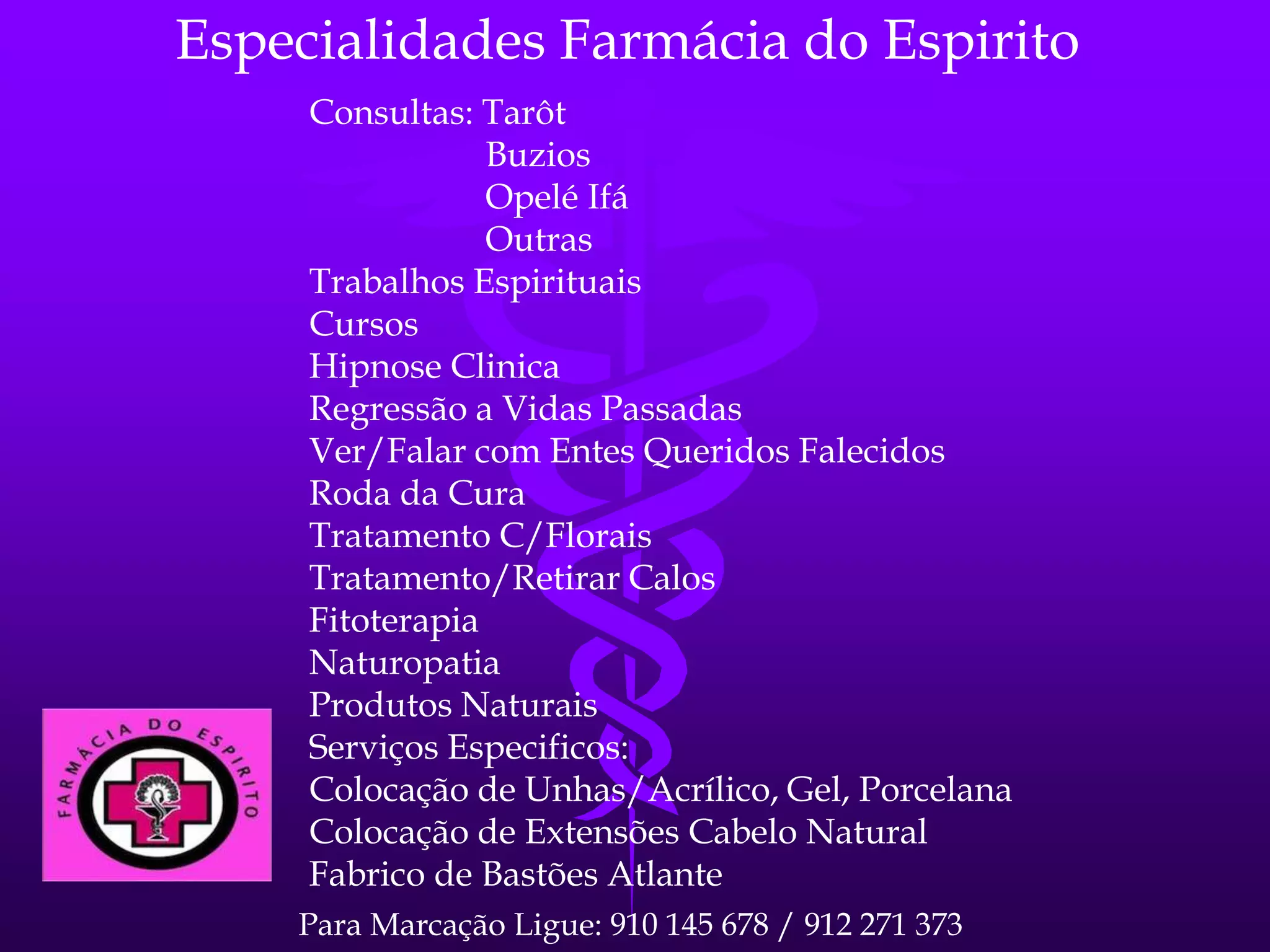 Especialidades Farmácia do Espirito
Consultas: Tarôt
Buzios
Opelé Ifá
Outras
Trabalhos Espirituais
Cursos
Hipnose Clinica
Regressão a Vidas Passadas
Ver/Falar com Entes Queridos Falecidos
Roda da Cura
Tratamento C/Florais
Tratamento/Retirar Calos
Fitoterapia
Naturopatia
Produtos Naturais
Serviços Especificos:
Colocação de Unhas/Acrílico, Gel, Porcelana
Colocação de Extensões Cabelo Natural
Fabrico de Bastões Atlante
Para Marcação Ligue: 910 145 678 / 912 271 373