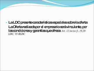 La LDC presente características especiales sobre la oferta: La Oferta realizada por el empresario será vinculante, por las condiciones y garantías que ofrece.  Art. 12 inciso f), 19,20 LDC; 95 RLDC 