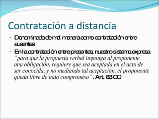 Contratación a distancia Denominada de mal manera como contratación entre ausentes En la contratación entre presentes, nuestro sistema expresa  “para que la propuesta verbal imponga al proponente una obligación, requiere que sea aceptada en el acto de ser conocida, y no mediando tal aceptación, el proponente queda libre de todo compromiso” . Art. 83 CC 