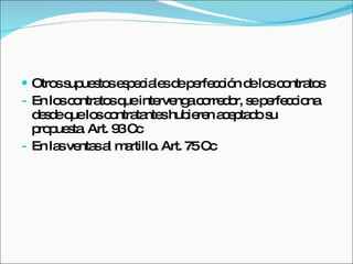 Otros supuestos especiales de perfección de los contratos En los contratos que intervenga corredor, se perfecciona desde que los contratantes hubieren aceptado su propuesta. Art. 93 Cc En las ventas al martillo. Art. 75 Cc 