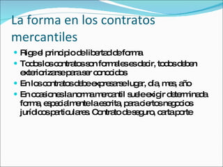 La forma en los contratos mercantiles Rige el principio de libertad de forma Todos los contratos son formales es decir, todos deben exteriorizarse para ser conocidos En los contratos debe expresarse lugar, día, mes, año En ocasiones la norma mercantil suele exigir determinada forma, especialmente la escrita, para ciertos negocios jurídicos particulares. Contrato de seguro, carta porte 