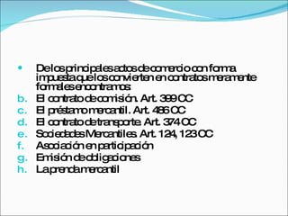 De los principales actos de comercio con forma impuesta que los convierten en contratos meramente formales encontramos:  El contrato de comisión. Art. 399 CC El préstamo mercantil. Art. 486 CC El contrato de transporte. Art. 374 CC Sociedades Mercantiles. Art. 124, 123 CC Asociación en participación Emisión de obligaciones La prenda mercantil 