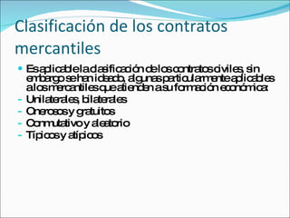 Clasificación de los contratos mercantiles Es aplicable la clasificación de los contratos civiles, sin embargo se han ideado, algunas particularmente aplicables a los mercantiles que atienden a su formación económica:  Unilaterales, bilaterales Onerosos y gratuitos Conmutativo y aleatorio Típicos y atípicos 