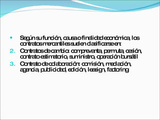 Según su función, causa o finalidad económica, los contratos mercantiles suelen clasificarse en:  Contratos de cambio: comprevanta, permuta, cesión, contrato estimatorio, suministro, operación bursátil Contrato de colaboración: comisión, mediación, agencia, publicidad, edición, leasign, factoring 