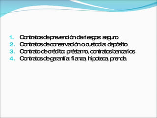 Contratos de prevención de riesgos: seguro Contratos de conservación o custodia: depósito Contrato de crédito: préstamo, contratos bancarios Contratos de garantía: fianza, hipoteca, prenda 