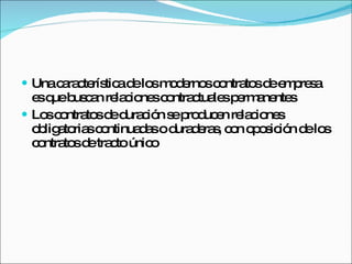 Una característica de los modernos contratos de empresa es que buscan relaciones contractuales permanentes Los contratos de duración se producen relaciones obligatorias continuadas o duraderas, con oposición de los contratos de tracto único  