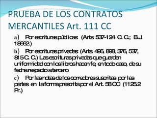 PRUEBA DE LOS CONTRATOS MERCANTILES Art. 111 CC a) Por escrituras públicas:  (Arts. 537-124  C. C.;  B.J.  18662.) b) Por escrituras privadas: (Arts. 496, 898, 376, 537, 815 C. C.) Las escrituras privadas que guarden uniformidad con los libros hacen fe, en todo caso, de su fecha respecto a tercero c) Por las notas de los corredores suscritas  por las  partes  en  la forma prescrita por el Art. 58 CC  (1125.2 Pr.) 