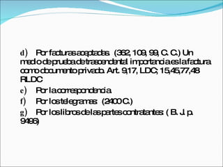 d) Por facturas aceptadas.  (362, 109, 99, C. C.)  Un medio de prueba de trascendental importancia es la factura como documento privado. Art. 9,17, LDC; 15,45,77,48 RLDC e) Por la correspondencia. f) Por los telegramas:  (2400 C.) g) Por los libros de las partes contratantes: ( B. J. p. 9496) 