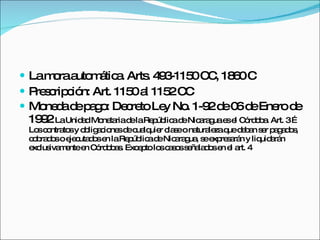 La mora automática. Arts. 493-1150 CC, 1860 C Prescripción: Art. 1150 al 1152 CC Moneda de pago: Decreto Ley No. 1-92 de 06 de Enero de 1992  La Unidad Monetaria de la República de Nicaragua es el Córdoba. Art. 3 …Los contratos y obligaciones de cualquier clase o naturaleza que deban ser pagados, cobrados o ejecutados en la República de Nicaragua, se expresarán y liquidarán exclusivamente en Córdobas. Excepto los casos señalados en el art. 4 