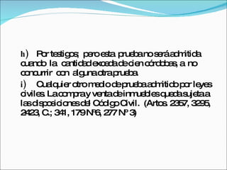 h) Por testigos;  pero esta  prueba no será admitida  cuando  la  cantidad exceda de cien córdobas, a  no  concurrir  con  alguna otra prueba. i) Cualquier otro medio de prueba admitido por leyes civiles. La compra y venta de inmuebles queda sujeta a las disposiciones del Código Civil.  (Artos. 2357, 3295, 2423, C.; 341, 179 Nº6, 277 Nº 3) 