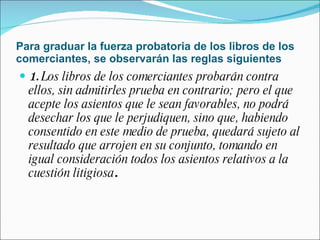 Para graduar la fuerza probatoria de los libros de los comerciantes, se observarán las reglas siguientes 1.  Los libros de los comerciantes probarán contra ellos, sin admitirles prueba en contrario; pero el que acepte los asientos que le sean favorables, no podrá desechar los que le perjudiquen, sino que, habiendo consentido en este medio de prueba, quedará sujeto al resultado que arrojen en su conjunto, tomando en igual consideración todos los asientos relativos a la cuestión litigiosa . 