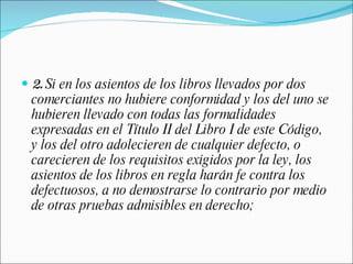 2.  Si en los asientos de los libros llevados por dos comerciantes no hubiere conformidad y los del uno se hubieren llevado con todas las formalidades expresadas en el Título II del Libro I de este Código, y los del otro adolecieren de cualquier defecto, o carecieren de los requisitos exigidos por la ley, los asientos de los libros en regla harán fe contra los defectuosos, a no demostrarse lo contrario por medio de otras pruebas admisibles en derecho; 