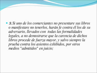 3.  Si uno de los comerciantes no presentare sus libros o manifestare no tenerlos, harán fe contra él los de su adversario, llevados con  todas las formalidades legales, a no demostrarse que la carencia de dichos libros procede de fuerza mayor, y salvo siempre la prueba contra los asientos exhibidos, por otros medios "admitidos" en juicio; 