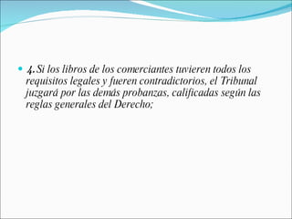 4.  Si los libros de los comerciantes tuvieren todos los requisitos legales y fueren contradictorios, el Tribunal juzgará por las demás probanzas, calificadas según las reglas generales del Derecho; 