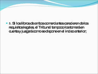 5.  Si los libros de ambos comerciantes carecieren de los requisitos legales, el Tribunal tampoco los tomará en cuenta y juzgará como se dispone en el inciso anterior; 