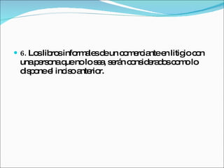 6.  Los libros informales de un comerciante en litigio con una persona que no lo sea, serán considerados como lo dispone el inciso anterior. 