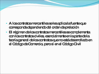A los contratos mercantiles se les aplica la fuente que corresponda dependiendo del orden de prelación  El régimen de los contratos mercantiles se complementa con los contratos civiles, esencialmente en la parte de la teoría general de los contratos que no está desarrollado en el Código de Comercio, pero sí en el Código Civil 