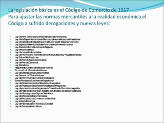 La legislación básica es el Código de Comercio de 1917 Para ajustar las normas mercantiles a la realidad económica el Código a sufrido derogaciones y nuevas leyes:  Ley General de Bancos y otras Instituciones Financieras  Ley de la Superintendencia de Bancos y otras Instituciones Financieras  Ley de Garantía de Depósitos en Instituciones del Sistema Financiero  Ley Especial sobre Sociedades Financieras de Inversión y otras  Ley Especial de Instituciones de Seguros  Ley de competencia Ley de mercado de capitales Ley de Promoción y Fomento de la Micro, Mediana y Pequeña Empresa Ley Sobre Habilitaciones. Ley de Prenda Agraria e Industrial. Ley de Prenda Comercial.  Ley Monetaria  Reglamento General de Bolsa de Valores  Promoción al Mercado de Valores  Ley de Defensa de los Consumidores  Ley General de Títulos Valores  Ley de Promoción de Inversión Extranjera  Zonas Francas Industriales de Exportación  Ley de Protección para la Obtención de vegetales  Ley de Protección de Señales Portadoras de Programas  Ley de protección a los Esquemas de Trazados de Circuitos Integrados  Ley de Patente de Invención, Modelo de Utilidad y Diseños Industriales  Ley de Marcas y otros Signos Distintivos  Ley de Medicamentos y Farmacias  Ley de Producción y Comercio  de Semillas  Ley sobre Metrología  Ley de Normalización Técnica y Calidad  Ley de Transporte Acuáticoo 