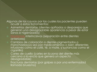 Algunas de las causas por las cuales los pacientes pueden acudir a estos tratamientos:Asimetrías dentarias (dientes apiñados o desparejos que generan una desagradable apariencia a pesar de estar sanos e higienizados)Diastemasinterincisivos (separación entre dientes anteriores)Cambios de coloración o dientes pigmentados o manchados(ya sea por medicamentos o bien diferentes infusiones como el café, té, o mate, y sustancias como el cigarrillo)Caries de cuello (caries en la zona del diente más cercana a la encía que genera un aspecto desagradable)Fracturas dentarias (por golpes o por una enfermadad llamada bruxismo)