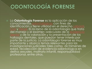 ODONTOLOGÍA FORENSELa Odontología Forense es la aplicación de los conocimientos odontológicos con fines de identificación y tiene utilidad en el derecho Laboral, Civil y Penal. Es la rama de la odontología que trata del manejo y el examen adecuado de la evidencia dental y de la valoración y la presentación de los hallazgos dentales, que puedan tener interés por parte de la justicia. La odontología forense es muy importante y abarca temas relevantes para las investigaciones judiciales tales como: dictámenes de edad, recolección de evidencia odontológica en delitos sexuales, maltrato infantil, responsabilidad profesional, entre otros.