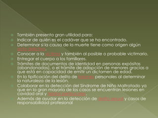 También presenta gran utilidad para:Indicar de quién es el cadáver que se ha encontrado.Determinar si la causa de la muerte tiene como origen algún acto delictivo.Conocer a la víctima y también al posible o probable victimario.Entregar el cuerpo a los familiares.Trámites de documentos de identidad en personas expósitas (abandonadas), o el trámite de adopción de menores gracias a que está en capacidad de emitir un dictamen de edad.En la tipificación del delito de lesiones personales al determinar la naturaleza de la lesión.Colaborar en la detección del Síndrome de Niño Maltratado ya que en la gran mayoría de los casos se encuentran lesiones en cavidad oral y tejidos peribucales.Además de ayudar en la detección de delito sexual y casos de responsabilidad profesional