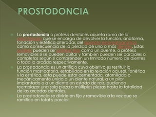 PROSTODONCIALa prostodoncia o prótesis dental es aquella rama de la odontología que se encarga de devolver la función, anatomía, fonación y estética alteradas del aparato estomatognático como consecuencia de la pérdida de uno o más dientes. Estas prótesis pueden ser prótesis fijas como un puente, o prótesis removibles si se pueden quitar y también pueden ser parciales o completas según si comprenden un limitado número de dientes o toda la arcada respectivamente.La prostodoncia es un artificio cuyo objetivo es restituir la función masticatoria, estabilidad en la relación oclusal, fonética y la estética. esta puede estar cementada, atornillada o mecánicamente unida a un diente natural, a un pilar implantado o a un diente en estado de raíz, pudiendo reemplazar una sola pieza o múltiples piezas hasta la totalidad de las arcadas dentales.La prostodoncia se divide en fija y removible a la vez que se ramifica en total y parcial.