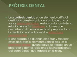 PRÓTESIS DENTALUna prótesis dental, es un elemento artificial destinado a restaurar la anatomía de una o varias piezas dentarias, restaurando también la relación entre los maxilares, a la vez que devuelve la dimensión vertical, y repone tanto la dentición natural como las estructuras periodontales.El encargado de diseñar, elaborar y fabricar estos aparatos o elementos artificiales, es el protésico dental, quien realiza su trabajo en un laboratorio dental recibiendo las indicaciones del odontólogo, que trabaja en clínica.