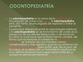FijaciónODONTOPEDIATRÍALa odontopediatría es la rama de la odontología encargada de tratar a los niños. El odontopediatra será, por tanto, el encargado de explorar y tratar al paciente. La principal diferencia entre la odontología habitual y la odontopediatría en el tratamiento de caries es la presencia de los dientes temporales o de leche en los niños lo cual hace que el tratamiento cambie, de forma que las lesiones ocurridas en la dentición temporal se tratarán de una manera menos conservadora y más agresiva que las ocurridas en los dientes permanentes, para evitar que, en el peor de los casos, se pudiera dar un tratamiento insuficiente a un diente temporal que luego repercutiría en su sucesor el diente permanente.