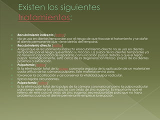 Existen los siguientes tratamientos:Recubrimiento indirecto [editar]No se usa en dientes temporales por el riesgo de que fracase el tratamiento y se dañe el diente permanente que viene detrás del temporal.Recubrimiento directo [editar]Al igual que el recubrimiento indirecto el recubrimiento directo no se usa en dientes temporales por el riesgo que entraña su fracaso. La pulpa de los dientes temporales ya no tienen la capacidad de reparar la comunicación pulpar debido a que el tejido pulpar, histológicamente, está cerca de la degeneración fibrosa, propia de los dientes próximos a exfoliación.Pulpotomia[editar]Es la eliminación total de la pulpa coronaria seguida de la aplicación de un material en cada orificio de las cámaras pulpares. Este material servirá para:favorecer la cicatrización y así conservar la vitalidad pulpar radicular.fijar los tejidos circundantes.Pulpectomía [editar]Es la eliminación total de la pulpa de la cámara coronaria así como la pulpa radicular para luego rellenar los conductos con óxido de zinc eugenol. Es importante que el relleno, en este caso el óxido de zinc eugenol, sea reabsorbible para que no haya problemas cuando el diente permenante empiece la erupción. 