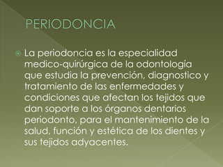 PERIODONCIALa periodoncia es la especialidad medico-quirúrgica de la odontología que estudia la prevención, diagnostico y tratamiento de las enfermedades y condiciones que afectan los tejidos que dan soporte a los órganos dentarios periodonto, para el mantenimiento de la salud, función y estética de los dientes y sus tejidos adyacentes.