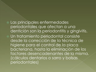 Las principales enfermedades periodontales que afectan a una dentición son la periodontitis y gingivitis.Un tratamiento periodontal consiste desde la corrección de la técnica de higiene para el control de la placa bacteriana, hasta la eliminación de los factores desencadenantes de la misma. (cálculos dentarios o sarro y bolsas periodontales)