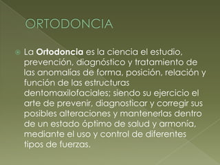 ORTODONCIALa Ortodoncia es la ciencia el estudio, prevención, diagnóstico y tratamiento de las anomalías de forma, posición, relación y función de las estructuras dentomaxilofaciales; siendo su ejercicio el arte de prevenir, diagnosticar y corregir sus posibles alteraciones y mantenerlas dentro de un estado óptimo de salud y armonía, mediante el uso y control de diferentes tipos de fuerzas.