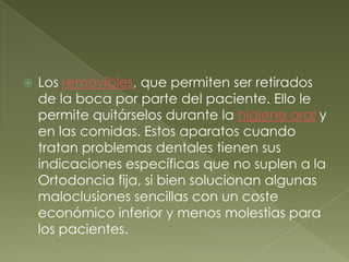 Los removibles, que permiten ser retirados de la boca por parte del paciente. Ello le permite quitárselos durante la higiene oral y en las comidas. Estos aparatos cuando tratan problemas dentales tienen sus indicaciones específicas que no suplen a la Ortodoncia fija, si bien solucionan algunas maloclusiones sencillas con un coste económico inferior y menos molestias para los pacientes.
