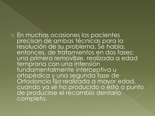 En muchas ocasiones los pacientes precisan de ambas técnicas para la resolución de su problema. Se habla, entonces, de tratamientos en dos fases: una primera removible, realizada a edad temprana con una intensión fundamentalmente interceptiva u ortopédica y una segunda fase de Ortodoncia fija realizada a mayor edad, cuando ya se ha producido o está a punto de producirse el recambio dentario completo.