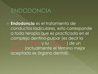 ENDODONCIAEndodoncia es el tratamiento de conductos radiculares, esto corresponde a toda terapia que es practicada en el complejo dentino-pulpar (es decir la pulpa dentaria y su dentina ) de un diente (actualmente el término mejor aceptado es órgano dental). 