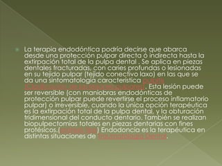 La terapia endodóntica podría decirse que abarca desde una protección pulpar directa ó indirecta hasta la extirpación total de la pulpa dental . Se aplica en piezas dentales fracturadas, con caries profundas o lesionadas en su tejido pulpar (tejido conectivo laxo) en las que se da una sintomatología característica pulpitis(Clasificación de las lesiones pulpares). Esta lesión puede ser reversible (con maniobras endodónticas de protección pulpar puede revertirse el proceso inflamatorio pulpar) o irreversible, cuando la única opción terapéutica es la extirpación total de la pulpa dental, y la obturación tridimensional del conducto dentario. También se realizan biopulpectomías totales en piezas dentarias con fines protésicos.(prótesis fijas) Endodoncia es la terapéutica en distintas situaciones de Traumatología Dental.