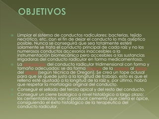 OBJETIVOSLimpiar el sistema de conductos radiculares: bacterias, tejido necrótico, etc. con el fin de dejar el conducto lo más aséptico posible. Nunca se conseguirá que sea totalmente estéril solamente se trata el conducto principal de cada raíz y no los numerosos conductos accesorios inaccesibles a la instrumentación biomecánica pero accesibles a las sustancias irrigadoras del conducto radicular en forma medicamentosa.La obturación del conducto radicular tridimensional con forma y tamaño adecuados: se da forma cónica de la corona al ápice del diente(según técnica de Oregon). Se crea un tope oclusal para que se quede justo a la longitud de trabajo, esto es que el relleno esté ajustado a la longitud de la raíz y, por último, habrá que respetar la morfología original del conducto.Conseguir el sellado del tercio apical y del resto del conducto.Conseguir un cierre biológico a nivel histológico a largo plazo: los cementoblastos van a producir cemento que cierra el ápice, consiguiendo el éxito histológico de la terapéutica del conducto radicular.