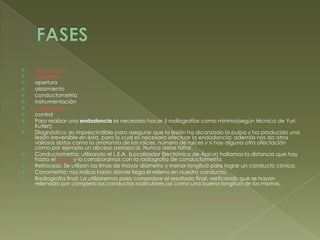 FASES diagnósticoanestesiaaperturaaislamientoconductometríainstrumentaciónObturacióncontrolPara realizar una endodoncia es necesario hacer 5 radiografías como mínimo(según técnica de Yuri Kutler):Diagnóstico: es imprescindible para asegurar que la lesión ha alcanzado la pulpa y ha producido una lesión irreversible en ésta, para lo cual es necesario efectuar la endodoncia; además nos da otros valiosos datos como la anatomía de las raíces, número de raíces y si hay alguna otra afectación como por ejemplo un abceso periapical. Nunca debe faltar.Conductometría: utilizando el L.E.A. (Localizador Electrónico de Ápice) hallamos la distancia que hay hasta el ápice y lo corroboramos con la radiografía de conductometría.Retroceso: Se utilizan las limas de mayor diámetro y menor longitud para lograr un conducto cónico.Conometría: nos indica hasta dónde llega el relleno en nuestro conducto.Radiografía final: La utilizaremos para comprobar el resultado final, verficando que se hayan rellenado por completo los conductos radiculares así como una buena longitud de los mismos.
