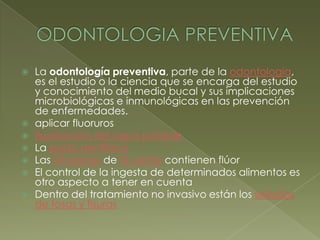 ODONTOLOGIA PREVENTIVALa odontología preventiva, parte de la odontología, es el estudio o la ciencia que se encarga del estudio y conocimiento del medio bucal y sus implicaciones microbiológicas e inmunológicas en las prevención de enfermedades.aplicar fluorurosfluorización del agua potableLa pasta dentífricaLas infusiones de té verde contienen flúorEl control de la ingesta de determinados alimentos es otro aspecto a tener en cuentaDentro del tratamiento no invasivo están los sellados de fosas y fisuras