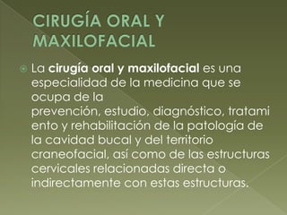CIRUGÍA ORAL Y MAXILOFACIALLa cirugía oral y maxilofacial es una especialidad de la medicina que se ocupa de la prevención, estudio, diagnóstico, tratamiento y rehabilitación de la patología de la cavidad bucal y del territorio craneofacial, así como de las estructuras cervicales relacionadas directa o indirectamente con estas estructuras.