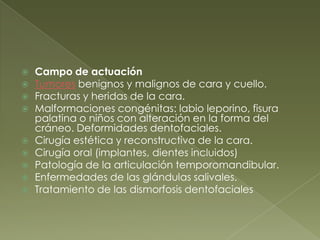 Campo de actuación Tumores benignos y malignos de cara y cuello.Fracturas y heridas de la cara.Malformaciones congénitas: labio leporino, fisura palatina o niños con alteración en la forma del cráneo. Deformidades dentofaciales.Cirugía estética y reconstructiva de la cara.Cirugía oral (implantes, dientes incluidos)Patología de la articulación temporomandibular.Enfermedades de las glándulas salivales.Tratamiento de las dismorfosisdentofaciales