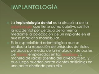 IMPLANTOLOGÍALa implantología dental es la disciplina de la odontología que tiene como objetivo sustituir la raíz dental por pérdida de la misma mediante la colocación de un implante en el hueso maxilar o mandibular.Es la especialidad odontológica que se dedica a la reposición de unidades dentales perdidas por medio de la instalación de postes de titanio emplazados en los maxilares, a manera de raíces (dentro del alveolo óseo) y que luego pueden portar dientes artificiales en una parte diseñada para ello 