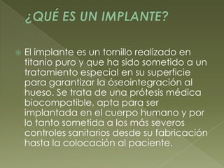 ¿QUÉ ES UN IMPLANTE?El implante es un tornillo realizado en titanio puro y que ha sido sometido a un tratamiento especial en su superficie para garantizar la óseointegración al hueso. Se trata de una prótesis médica biocompatible, apta para ser implantada en el cuerpo humano y por lo tanto sometida a los más severos controles sanitarios desde su fabricación hasta la colocación al paciente.