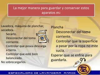 La mejor manera para guardar y conservar estos
                        aparatos es:


Lavadora, máquina de planchar,    Plancha
secadora.
                                     Desconectar del toma
   Secarlo.
   Desconectar del toma              corriente.
   corriente.                        Controlar que la superficie
   Controlar que posea descarga      a pasar por la ropa no este
   a tierra.                         sucia.
   Controlar que esté bien        Esperar que se enfríe para
   balanceado.
                                  guardarla.
No sobrecargarlos.
 