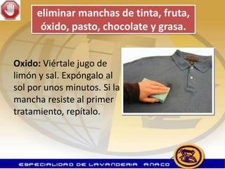 eliminar manchas de tinta, fruta,
      óxido, pasto, chocolate y grasa.


Oxido: Viértale jugo de
limón y sal. Expóngalo al
sol por unos minutos. Si la
mancha resiste al primer
tratamiento, repítalo.
 