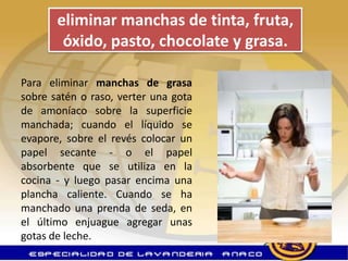 eliminar manchas de tinta, fruta,
        óxido, pasto, chocolate y grasa.

Para eliminar manchas de grasa
sobre satén o raso, verter una gota
de amoníaco sobre la superficie
manchada; cuando el líquido se
evapore, sobre el revés colocar un
papel secante - o el papel
absorbente que se utiliza en la
cocina - y luego pasar encima una
plancha caliente. Cuando se ha
manchado una prenda de seda, en
el último enjuague agregar unas
gotas de leche.
 