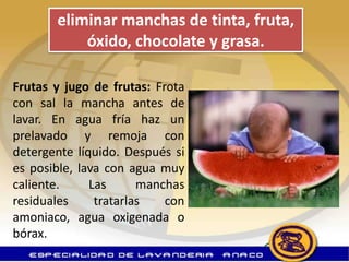 eliminar manchas de tinta, fruta,
           óxido, chocolate y grasa.

Frutas y jugo de frutas: Frota
con sal la mancha antes de
lavar. En agua fría haz un
prelavado y remoja con
detergente líquido. Después si
es posible, lava con agua muy
caliente.     Las      manchas
residuales     tratarlas   con
amoniaco, agua oxigenada o
bórax.
 