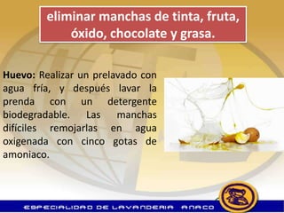 eliminar manchas de tinta, fruta,
             óxido, chocolate y grasa.

Huevo: Realizar un prelavado con
agua fría, y después lavar la
prenda con un detergente
biodegradable. Las manchas
difíciles remojarlas en agua
oxigenada con cinco gotas de
amoniaco.
 