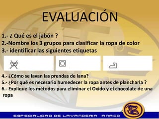 EVALUACIÓN
1.- ¿ Qué es el jabón ?
2.-Nombre los 3 grupos para clasificar la ropa de color
3.- identificar las siguientes etiquetas



4.- ¿Cómo se lavan las prendas de lana?
5.- ¿Por qué es necesario humedecer la ropa antes de plancharla ?
6.- Explique los métodos para eliminar el Oxido y el chocolate de una
ropa
 